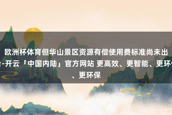 欧洲杯体育但华山景区资源有偿使用费标准尚未出台-开云「中国内陆」官方网站 更高效、更智能、更环保