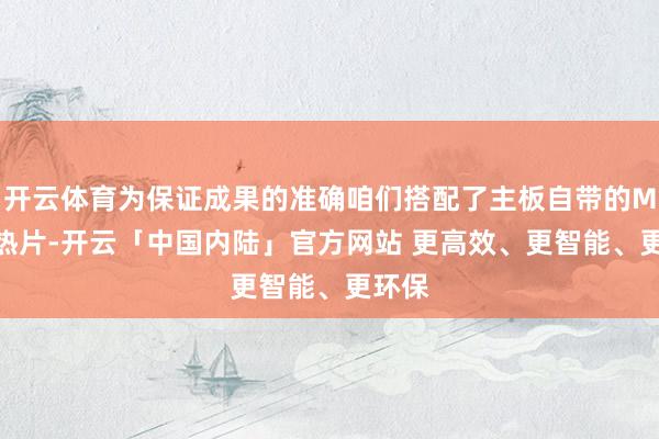 开云体育为保证成果的准确咱们搭配了主板自带的M.2散热片-开云「中国内陆」官方网站 更高效、更智能、更环保