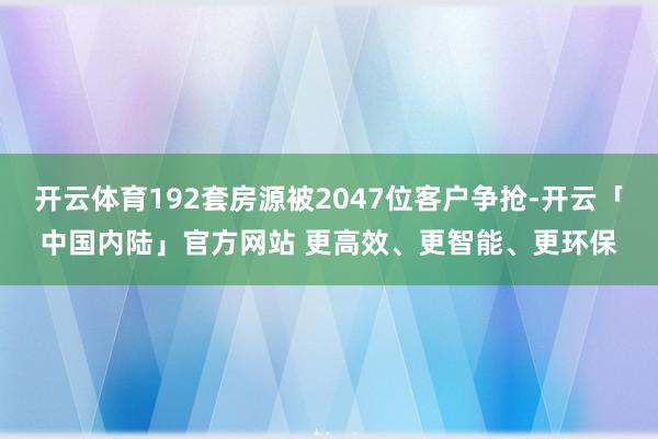 开云体育192套房源被2047位客户争抢-开云「中国内陆」官方网站 更高效、更智能、更环保