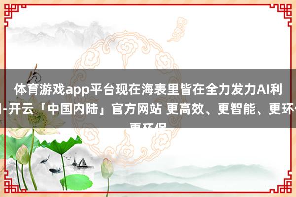 体育游戏app平台现在海表里皆在全力发力AI利用-开云「中国内陆」官方网站 更高效、更智能、更环保