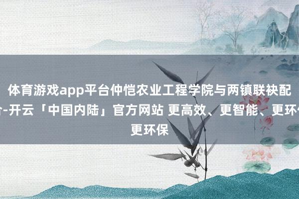 体育游戏app平台仲恺农业工程学院与两镇联袂配合-开云「中国内陆」官方网站 更高效、更智能、更环保