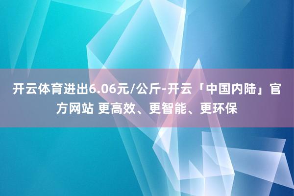 开云体育进出6.06元/公斤-开云「中国内陆」官方网站 更高效、更智能、更环保