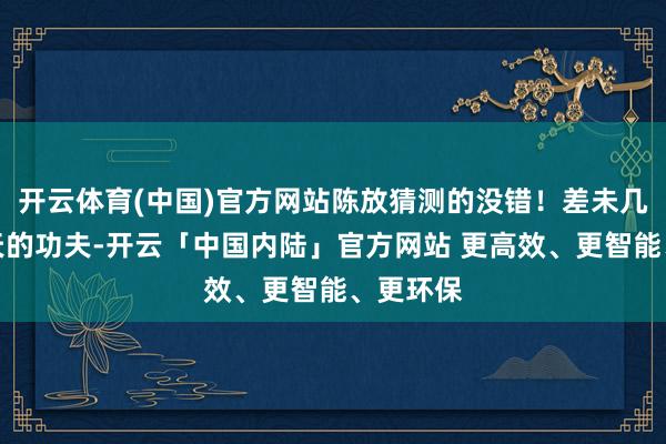 开云体育(中国)官方网站陈放猜测的没错！差未几也就三天的功夫-开云「中国内陆」官方网站 更高效、更智能、更环保