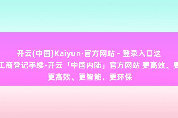 开云(中国)Kaiyun·官方网站 - 登录入口这次变更已完成工商登记手续-开云「中国内陆」官方网站 更高效、更智能、更环保
