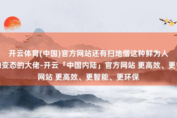 开云体育(中国)官方网站还有扫地僧这种鲜为人知但武功高的变态的大佬-开云「中国内陆」官方网站 更高效、更智能、更环保