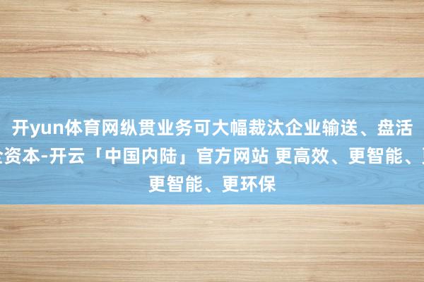 开yun体育网纵贯业务可大幅裁汰企业输送、盘活及安全资本-开云「中国内陆」官方网站 更高效、更智能、更环保