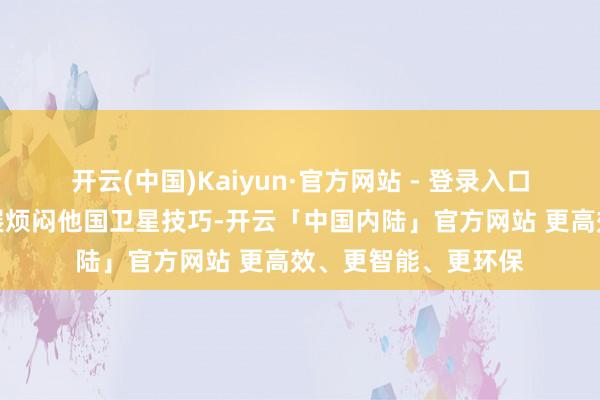 开云(中国)Kaiyun·官方网站 - 登录入口日方明火执杖地发展烦闷他国卫星技巧-开云「中国内陆」官方网站 更高效、更智能、更环保