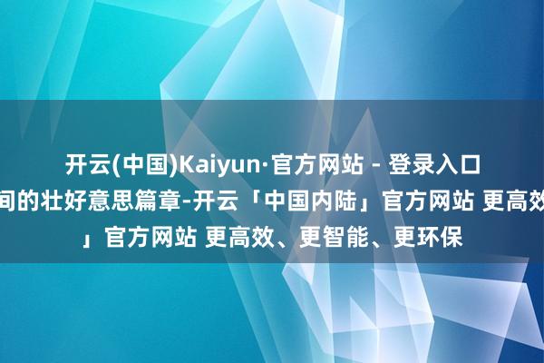开云(中国)Kaiyun·官方网站 - 登录入口也能写下无愧于期间的壮好意思篇章-开云「中国内陆」官方网站 更高效、更智能、更环保