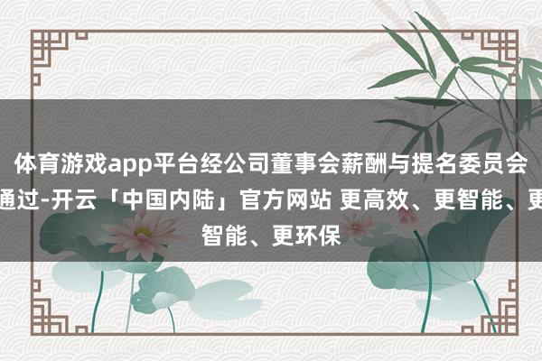 体育游戏app平台经公司董事会薪酬与提名委员会审议通过-开云「中国内陆」官方网站 更高效、更智能、更环保