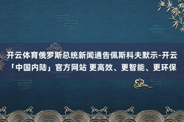 开云体育俄罗斯总统新闻通告佩斯科夫默示-开云「中国内陆」官方网站 更高效、更智能、更环保