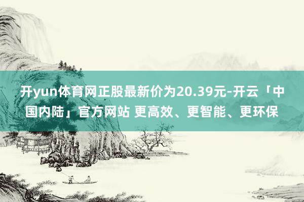 开yun体育网正股最新价为20.39元-开云「中国内陆」官方网站 更高效、更智能、更环保