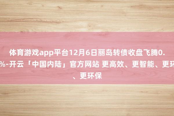 体育游戏app平台12月6日丽岛转债收盘飞腾0.61%-开云「中国内陆」官方网站 更高效、更智能、更环保