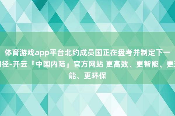 体育游戏app平台北约成员国正在盘考并制定下一步门径-开云「中国内陆」官方网站 更高效、更智能、更环保