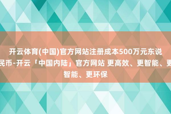 开云体育(中国)官方网站注册成本500万元东说念主民币-开云「中国内陆」官方网站 更高效、更智能、更环保