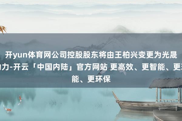 开yun体育网公司控股股东将由王柏兴变更为光晟新动力-开云「中国内陆」官方网站 更高效、更智能、更环保