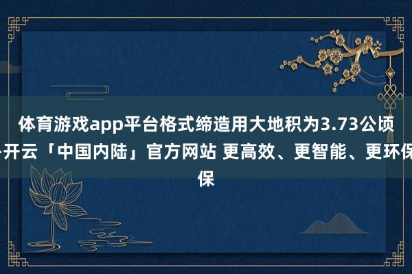 体育游戏app平台格式缔造用大地积为3.73公顷-开云「中国内陆」官方网站 更高效、更智能、更环保