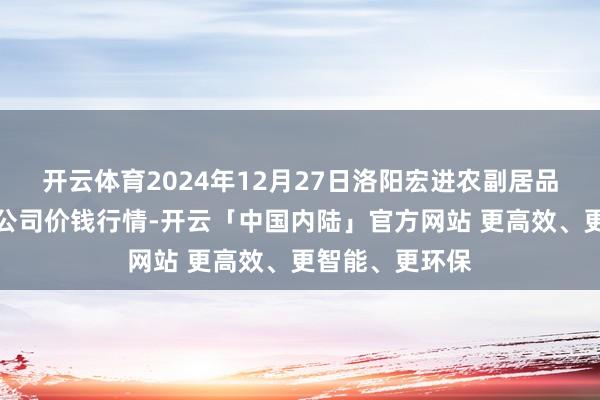 开云体育2024年12月27日洛阳宏进农副居品批发市集有限公司价钱行情-开云「中国内陆」官方网站 更高效、更智能、更环保