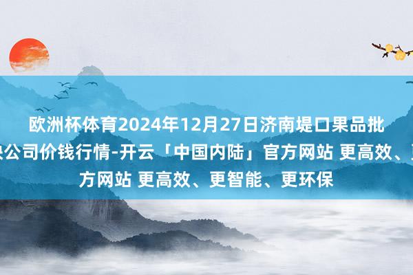 欧洲杯体育2024年12月27日济南堤口果品批发发展有限遭殃公司价钱行情-开云「中国内陆」官方网站 更高效、更智能、更环保