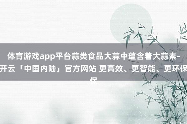 体育游戏app平台蒜类食品大蒜中蕴含着大蒜素-开云「中国内陆」官方网站 更高效、更智能、更环保