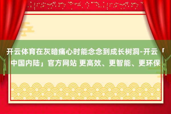 开云体育在灰暗痛心时能念念到成长树洞-开云「中国内陆」官方网站 更高效、更智能、更环保