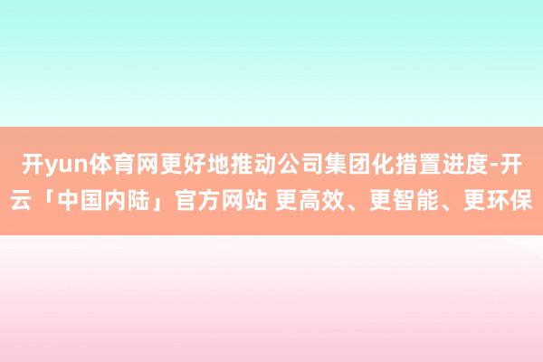开yun体育网更好地推动公司集团化措置进度-开云「中国内陆」官方网站 更高效、更智能、更环保