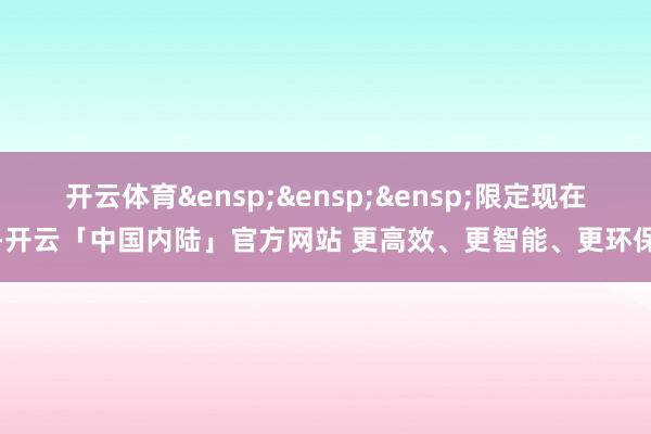 开云体育&ensp;&ensp;&ensp;限定现在-开云「中国内陆」官方网站 更高效、更智能、更环保