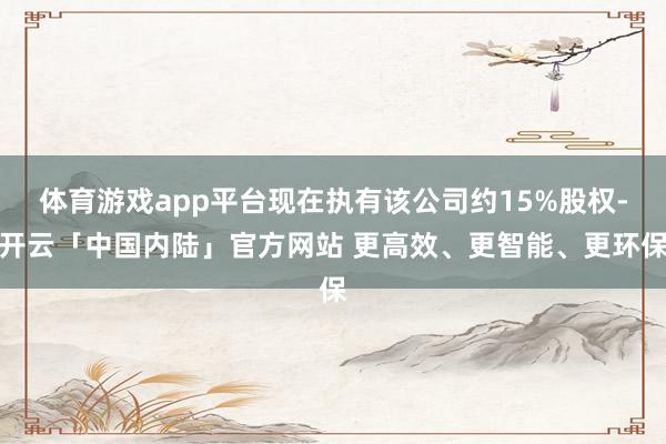 体育游戏app平台现在执有该公司约15%股权-开云「中国内陆」官方网站 更高效、更智能、更环保
