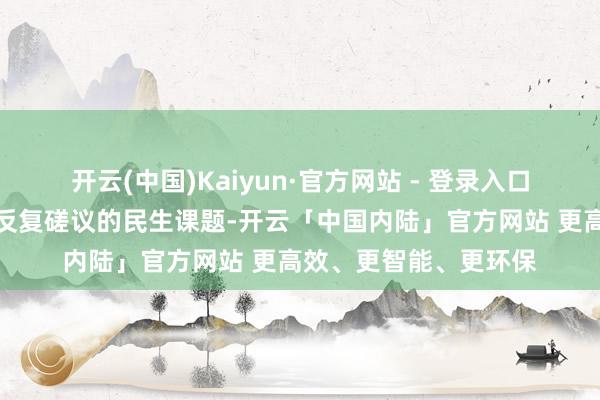 开云(中国)Kaiyun·官方网站 - 登录入口这亦然他扎根一线、反复磋议的民生课题-开云「中国内陆」官方网站 更高效、更智能、更环保