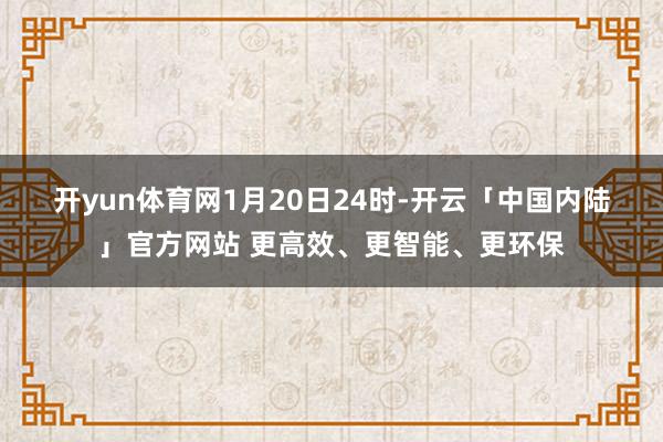 开yun体育网　　1月20日24时-开云「中国内陆」官方网站 更高效、更智能、更环保