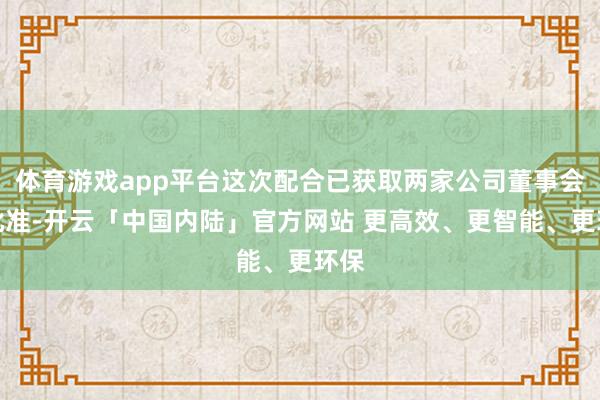 体育游戏app平台这次配合已获取两家公司董事会的批准-开云「中国内陆」官方网站 更高效、更智能、更环保