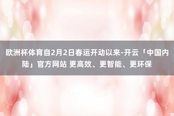 欧洲杯体育自2月2日春运开动以来-开云「中国内陆」官方网站 更高效、更智能、更环保