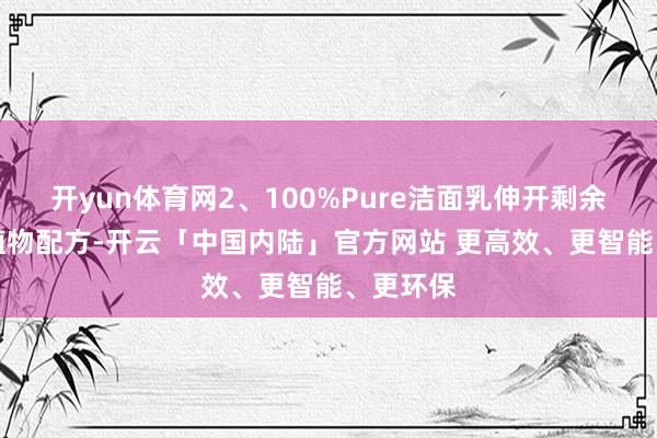 开yun体育网2、100%Pure洁面乳伸开剩余66%全植物配方-开云「中国内陆」官方网站 更高效、更智能、更环保