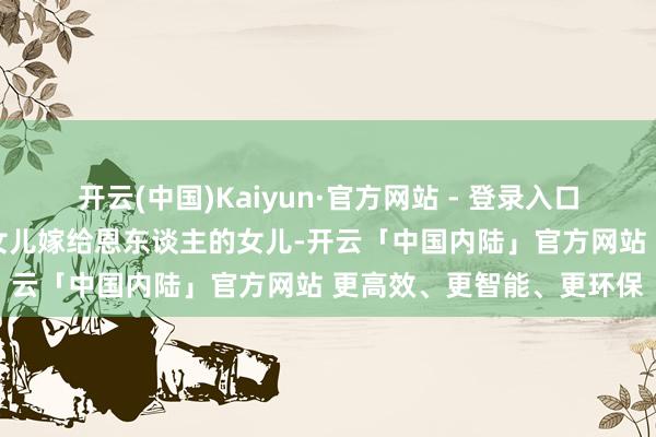 开云(中国)Kaiyun·官方网站 - 登录入口陕西一父亲逼着19岁的女儿嫁给恩东谈主的女儿-开云「中国内陆」官方网站 更高效、更智能、更环保