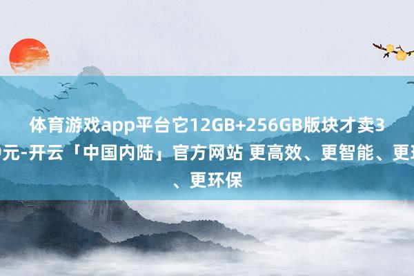 体育游戏app平台它12GB+256GB版块才卖3699元-开云「中国内陆」官方网站 更高效、更智能、更环保