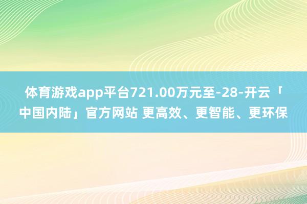 体育游戏app平台721.00万元至-28-开云「中国内陆」官方网站 更高效、更智能、更环保