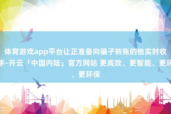 体育游戏app平台让正准备向骗子转账的他实时收了手-开云「中国内陆」官方网站 更高效、更智能、更环保