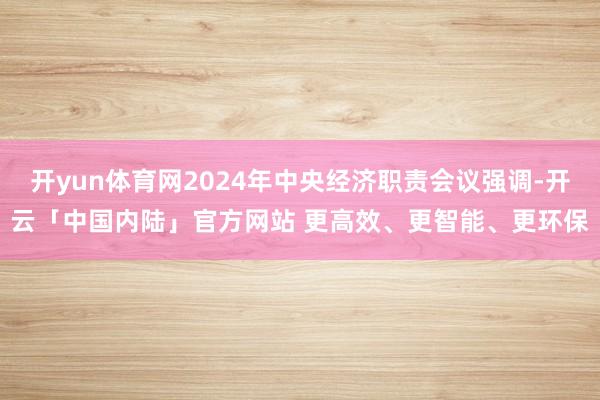 开yun体育网2024年中央经济职责会议强调-开云「中国内陆」官方网站 更高效、更智能、更环保