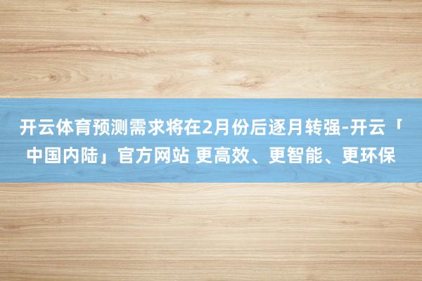 开云体育预测需求将在2月份后逐月转强-开云「中国内陆」官方网站 更高效、更智能、更环保