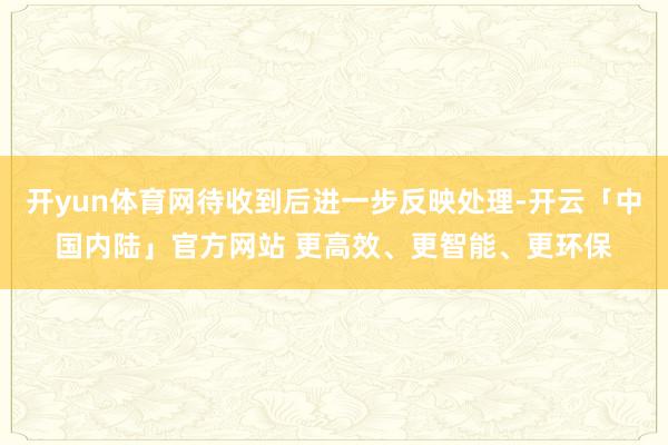 开yun体育网待收到后进一步反映处理-开云「中国内陆」官方网站 更高效、更智能、更环保