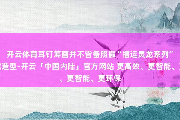 开云体育耳钉筹画并不皆备照搬“福运灵龙系列”的灵蛇造型-开云「中国内陆」官方网站 更高效、更智能、更环保