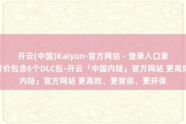 开云(中国)Kaiyun·官方网站 - 登录入口豪华版高达468元的订价包含6个DLC包-开云「中国内陆」官方网站 更高效、更智能、更环保