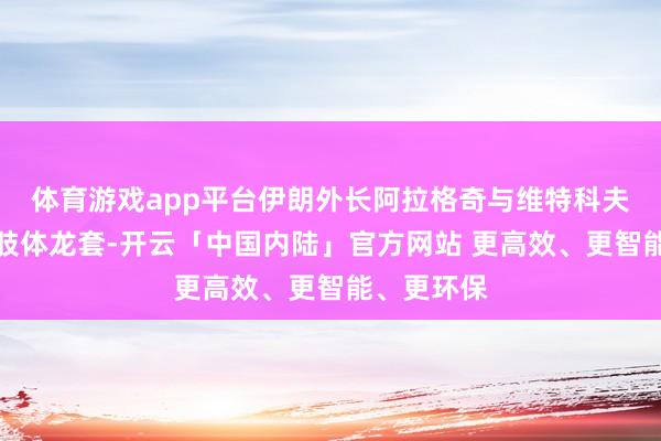 体育游戏app平台伊朗外长阿拉格奇与维特科夫几乎发生肢体龙套-开云「中国内陆」官方网站 更高效、更智能、更环保