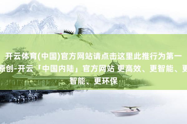 开云体育(中国)官方网站请点击这里此推行为第一财经原创-开云「中国内陆」官方网站 更高效、更智能、更环保