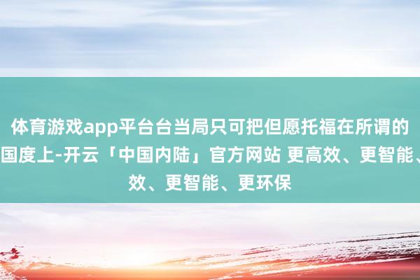 体育游戏app平台台当局只可把但愿托福在所谓的“友盟”国度上-开云「中国内陆」官方网站 更高效、更智能、更环保