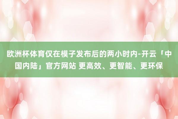 欧洲杯体育仅在模子发布后的两小时内-开云「中国内陆」官方网站 更高效、更智能、更环保