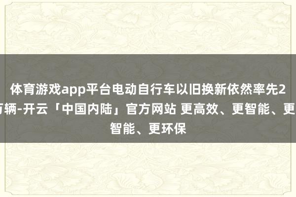 体育游戏app平台电动自行车以旧换新依然率先220万辆-开云「中国内陆」官方网站 更高效、更智能、更环保