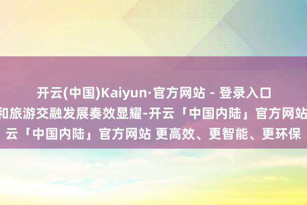 开云(中国)Kaiyun·官方网站 - 登录入口印证了我国荒诞鼓舞文化和旅游交融发展奏效显耀-开云「中国内陆」官方网站 更高效、更智能、更环保