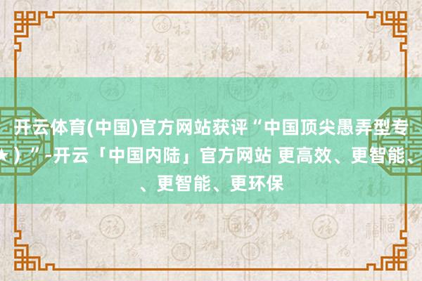 开云体育(中国)官方网站获评“中国顶尖愚弄型专科（6★）”-开云「中国内陆」官方网站 更高效、更智能、更环保
