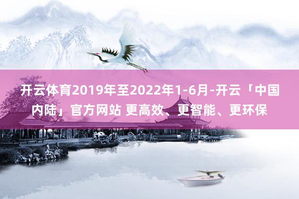 开云体育2019年至2022年1-6月-开云「中国内陆」官方网站 更高效、更智能、更环保