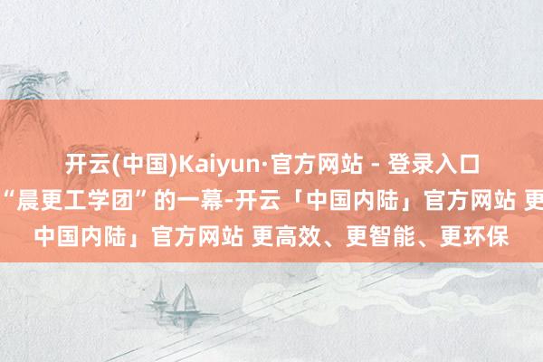 开云(中国)Kaiyun·官方网站 - 登录入口才有了田沅随同江青来“晨更工学团”的一幕-开云「中国内陆」官方网站 更高效、更智能、更环保